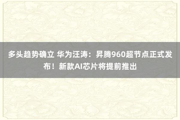多头趋势确立 华为汪涛：昇腾960超节点正式发布！新款AI芯片将提前推出