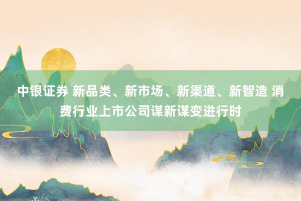 中银证券 新品类、新市场、新渠道、新智造 消费行业上市公司谋新谋变进行时