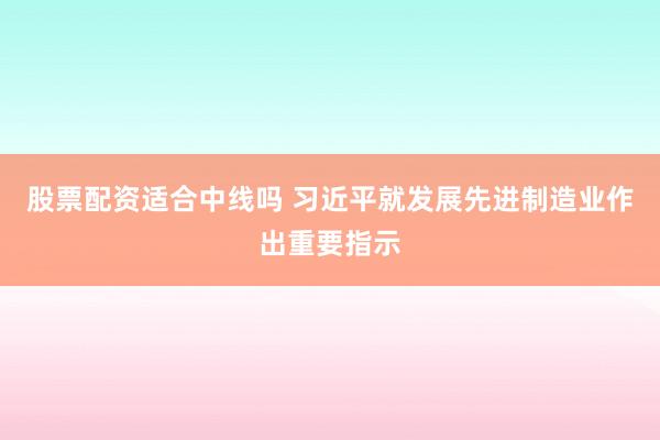 股票配资适合中线吗 习近平就发展先进制造业作出重要指示