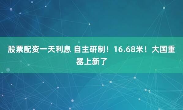 股票配资一天利息 自主研制！16.68米！大国重器上新了