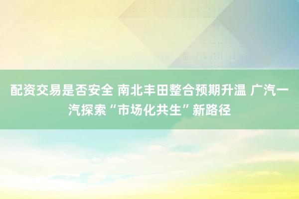 配资交易是否安全 南北丰田整合预期升温 广汽一汽探索“市场化共生”新路径