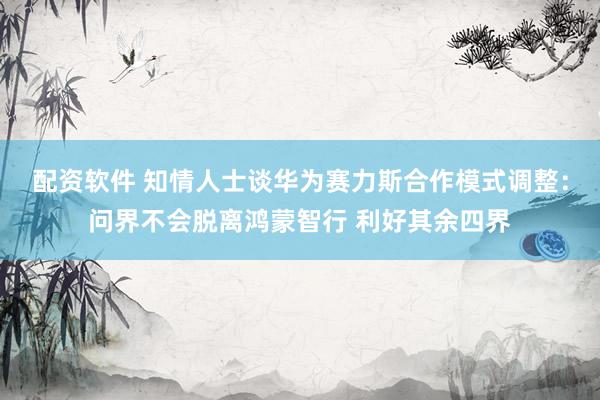 配资软件 知情人士谈华为赛力斯合作模式调整：问界不会脱离鸿蒙智行 利好其余四界