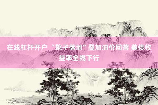 在线杠杆开户 “靴子落地”叠加油价回落 美债收益率全线下行