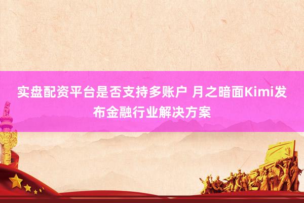 实盘配资平台是否支持多账户 月之暗面Kimi发布金融行业解决方案
