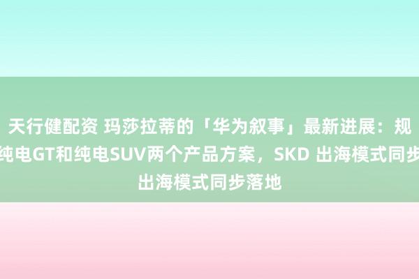 天行健配资 玛莎拉蒂的「华为叙事」最新进展：规划了纯电GT和纯电SUV两个产品方案，SKD 出海模式同步落地