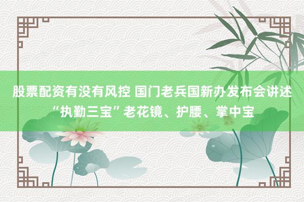 股票配资有没有风控 国门老兵国新办发布会讲述“执勤三宝”老花镜、护腰、掌中宝