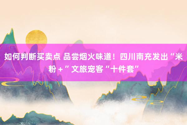 如何判断买卖点 品尝烟火味道！四川南充发出“米粉＋”文旅宠客“十件套”