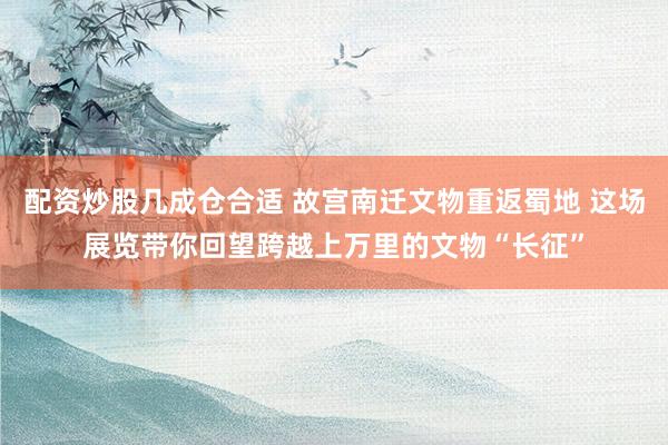 配资炒股几成仓合适 故宫南迁文物重返蜀地 这场展览带你回望跨越上万里的文物“长征”