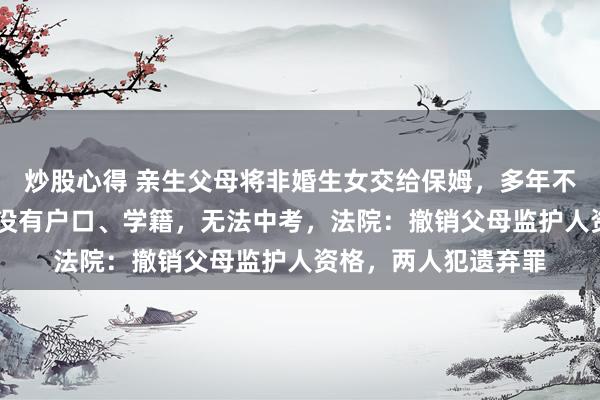 炒股心得 亲生父母将非婚生女交给保姆，多年不闻不问，致其13年没有户口、学籍，无法中考，法院：撤销父母监护人资格，两人犯遗弃罪