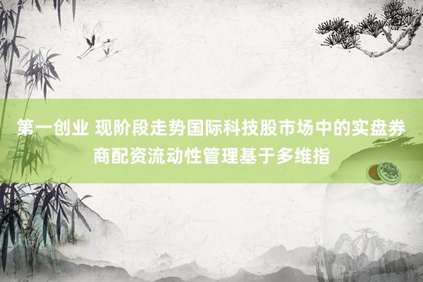 第一创业 现阶段走势国际科技股市场中的实盘券商配资流动性管理基于多维指