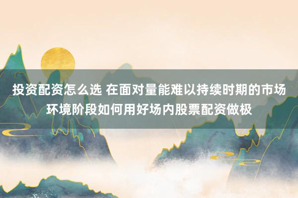 投资配资怎么选 在面对量能难以持续时期的市场环境阶段如何用好场内股票配资做极