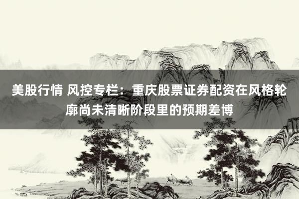 美股行情 风控专栏：重庆股票证券配资在风格轮廓尚未清晰阶段里的预期差博