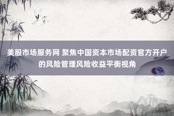 美股市场服务网 聚焦中国资本市场配资官方开户的风险管理风险收益平衡视角