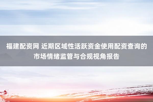 福建配资网 近期区域性活跃资金使用配资查询的市场情绪监管与合规视角报告