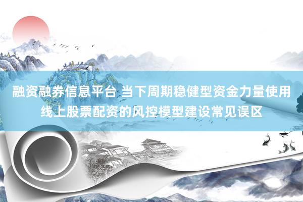 融资融券信息平台 当下周期稳健型资金力量使用线上股票配资的风控模型建设常见误区