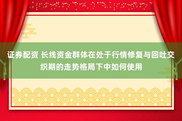 证券配资 长线资金群体在处于行情修复与回吐交织期的走势格局下中如何使用