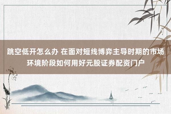 跳空低开怎么办 在面对短线博弈主导时期的市场环境阶段如何用好元股证券配资门户
