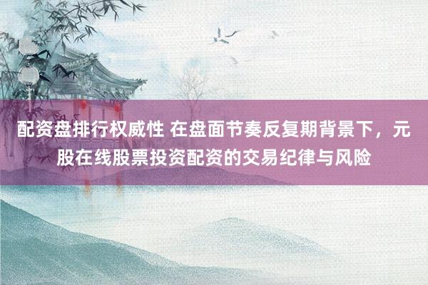 配资盘排行权威性 在盘面节奏反复期背景下，元股在线股票投资配资的交易纪律与风险