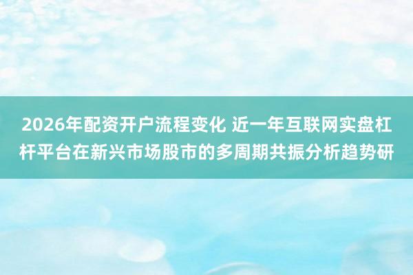 2026年配资开户流程变化 近一年互联网实盘杠杆平台在新兴市场股市的多周期共振分析趋势研