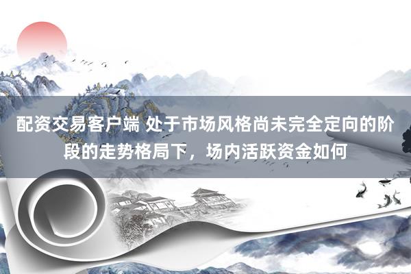 配资交易客户端 处于市场风格尚未完全定向的阶段的走势格局下，场内活跃资金如何