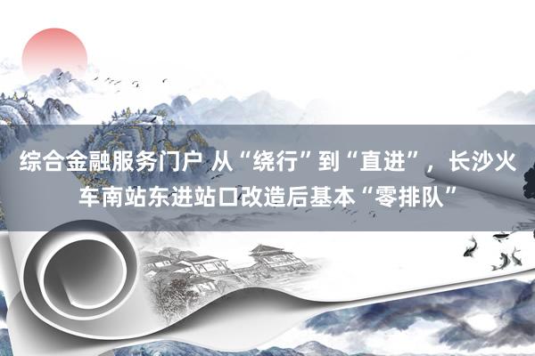 综合金融服务门户 从“绕行”到“直进”，长沙火车南站东进站口改造后基本“零排队”