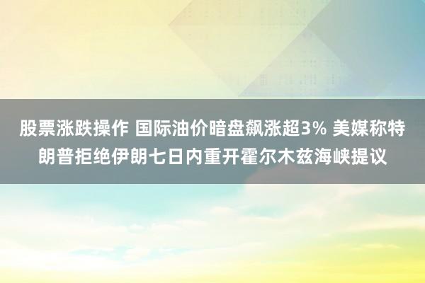 股票涨跌操作 国际油价暗盘飙涨超3% 美媒称特朗普拒绝伊朗七日内重开霍尔木兹海峡提议