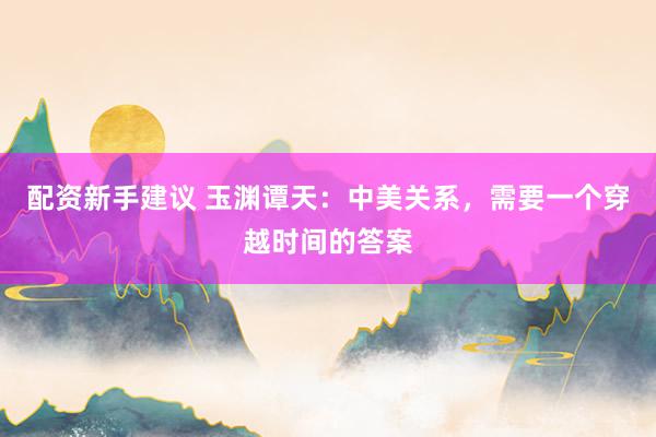 配资新手建议 玉渊谭天：中美关系，需要一个穿越时间的答案