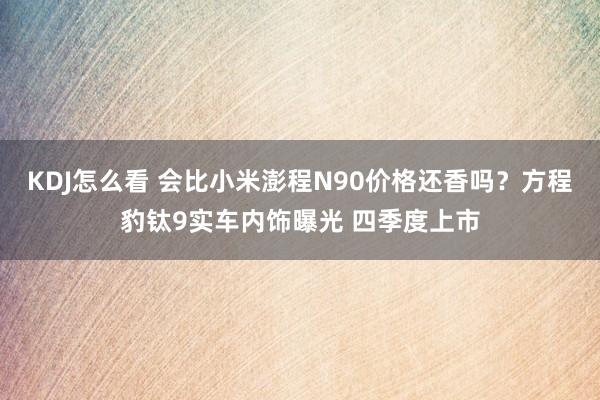 KDJ怎么看 会比小米澎程N90价格还香吗？方程豹钛9实车内饰曝光 四季度上市